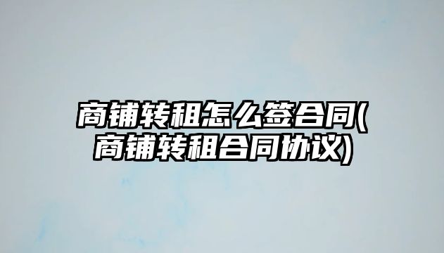 商鋪轉(zhuǎn)租怎么簽合同(商鋪轉(zhuǎn)租合同協(xié)議)