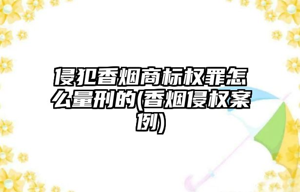 侵犯香煙商標權罪怎么量刑的(香煙侵權案例)