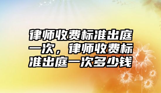 律師收費標準出庭一次，律師收費標準出庭一次多少錢