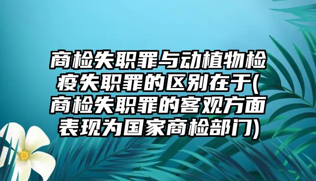 商檢失職罪與動植物檢疫失職罪的區(qū)別在于(商檢失職罪的客觀方面表現(xiàn)為國家商檢部門)