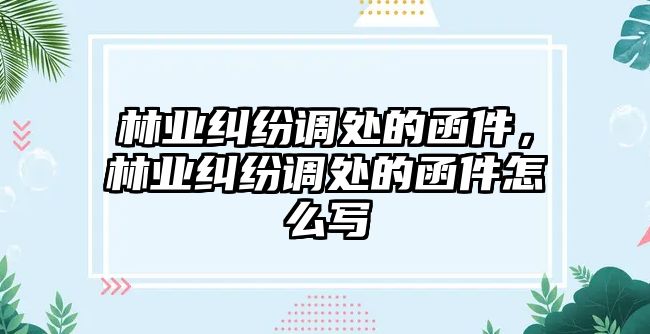 林業糾紛調處的函件，林業糾紛調處的函件怎么寫