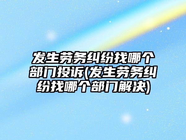 發生勞務糾紛找哪個部門投訴(發生勞務糾紛找哪個部門解決)