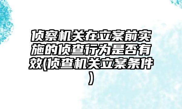 偵察機關在立案前實施的偵查行為是否有效(偵查機關立案條件)