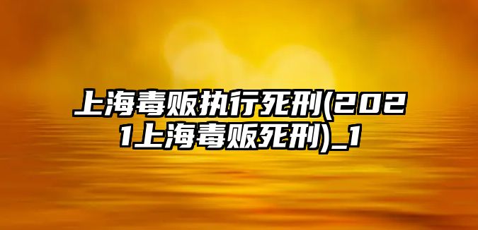 上海毒販執(zhí)行死刑(2021上海毒販死刑)_1