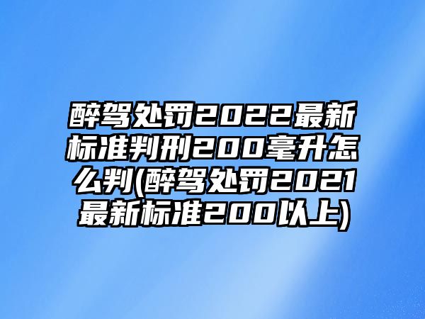 醉駕處罰2022最新標準判刑200毫升怎么判(醉駕處罰2021最新標準200以上)