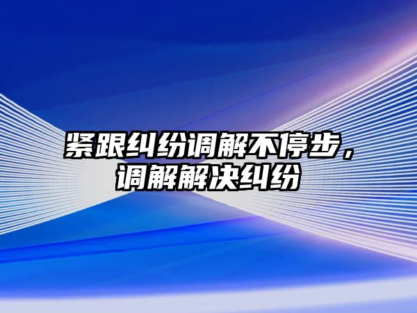 緊跟糾紛調解不停步，調解解決糾紛