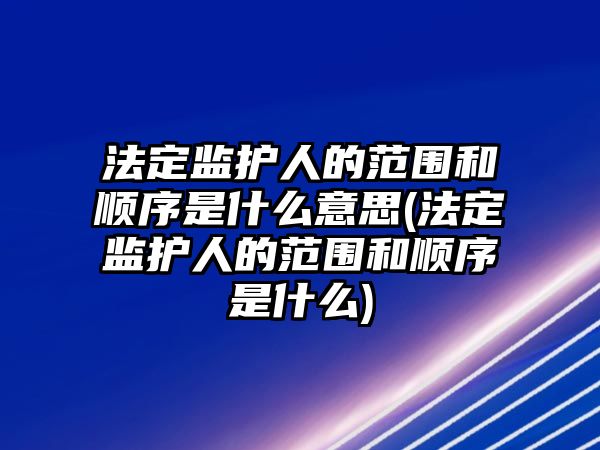 法定監護人的范圍和順序是什么意思(法定監護人的范圍和順序是什么)