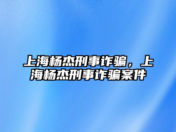 上海楊杰刑事詐騙，上海楊杰刑事詐騙案件