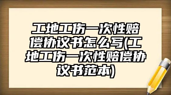 工地工傷一次性賠償協議書怎么寫(工地工傷一次性賠償協議書范本)