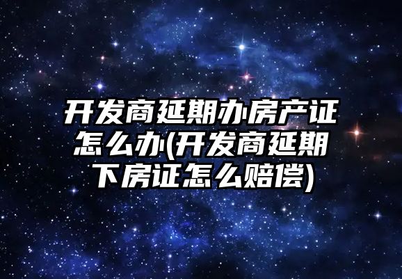 開發商延期辦房產證怎么辦(開發商延期下房證怎么賠償)