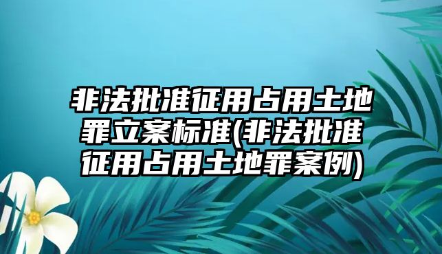 非法批準征用占用土地罪立案標準(非法批準征用占用土地罪案例)