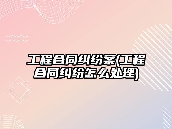 工程合同糾紛案(工程合同糾紛怎么處理)