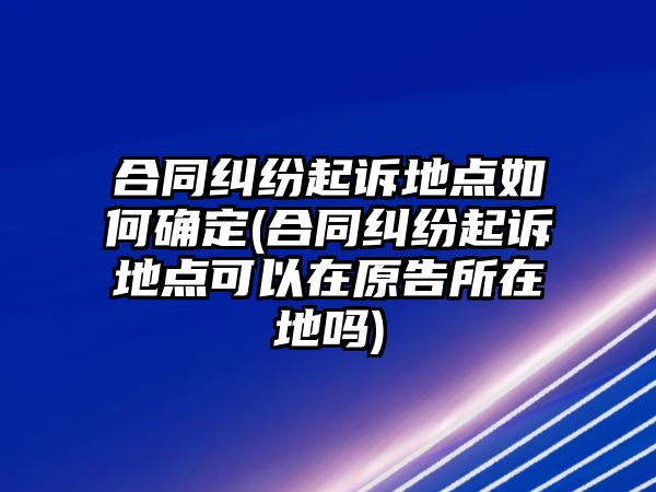 合同糾紛起訴地點如何確定(合同糾紛起訴地點可以在原告所在地嗎)