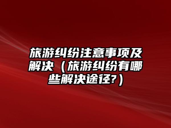 旅游糾紛注意事項及解決（旅游糾紛有哪些解決途徑?）