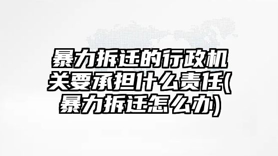 暴力拆遷的行政機關要承擔什么責任(暴力拆遷怎么辦)