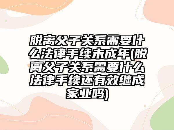 脫離父子關系需要什么法律手續未成年(脫離父子關系需要什么法律手續還有效繼成家業嗎)