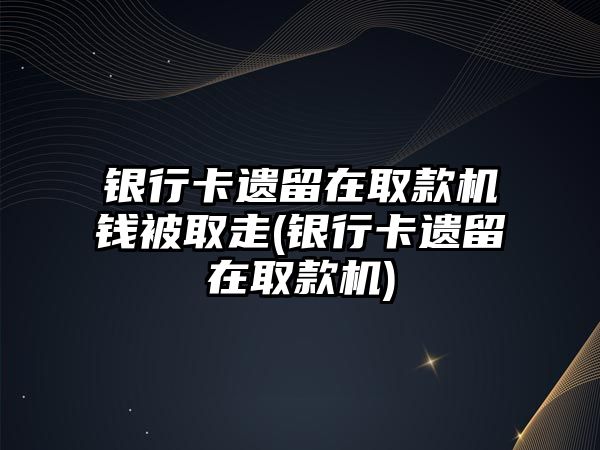 銀行卡遺留在取款機錢被取走(銀行卡遺留在取款機)