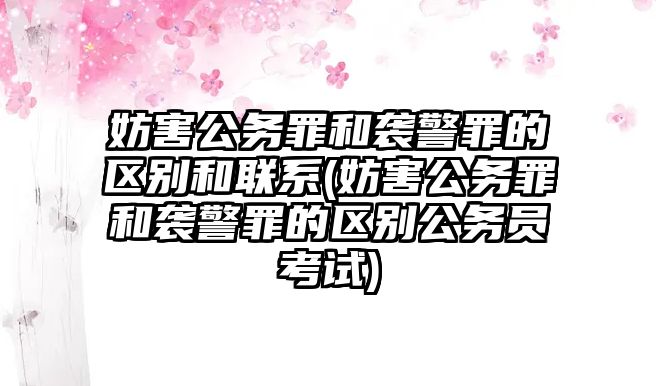 妨害公務(wù)罪和襲警罪的區(qū)別和聯(lián)系(妨害公務(wù)罪和襲警罪的區(qū)別公務(wù)員考試)