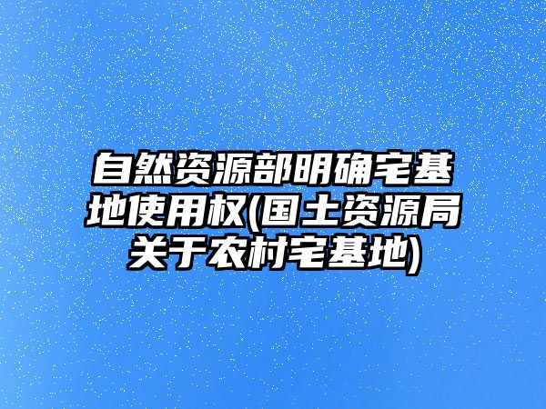 自然資源部明確宅基地使用權(國土資源局關于農村宅基地)