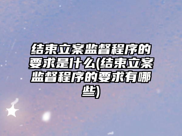 結束立案監督程序的要求是什么(結束立案監督程序的要求有哪些)