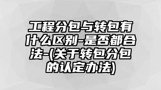 工程分包與轉包有什么區別-是否都合法-(關于轉包分包的認定辦法)