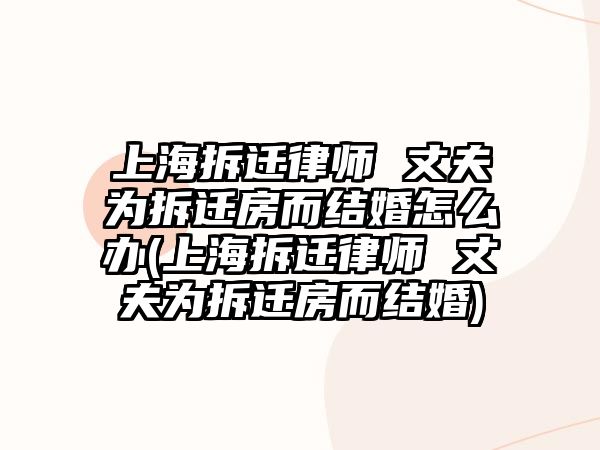 上海拆遷律師 丈夫為拆遷房而結(jié)婚怎么辦(上海拆遷律師 丈夫為拆遷房而結(jié)婚)