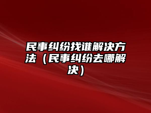 民事糾紛找誰解決方法（民事糾紛去哪解決）