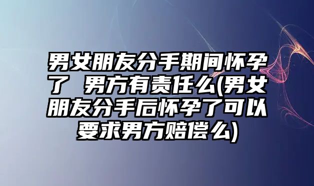 男女朋友分手期間懷孕了 男方有責任么(男女朋友分手后懷孕了可以要求男方賠償么)