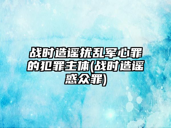 戰(zhàn)時造謠擾亂軍心罪的犯罪主體(戰(zhàn)時造謠惑眾罪)