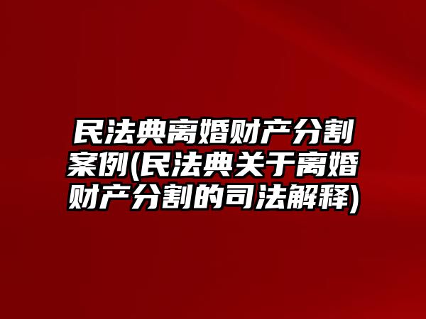 民法典離婚財產分割案例(民法典關于離婚財產分割的司法解釋)