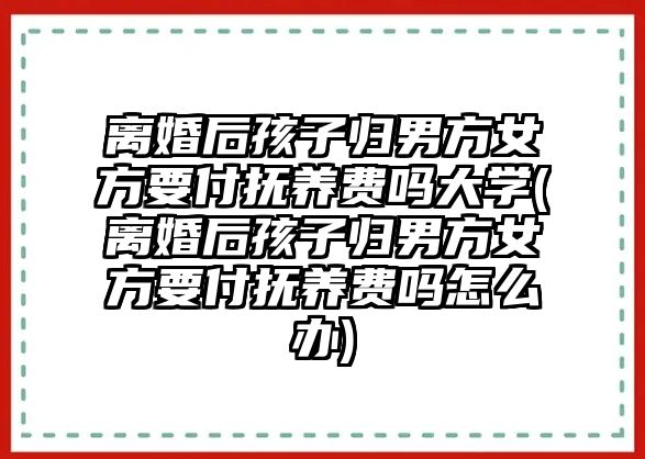 離婚后孩子歸男方女方要付撫養費嗎大學(離婚后孩子歸男方女方要付撫養費嗎怎么辦)