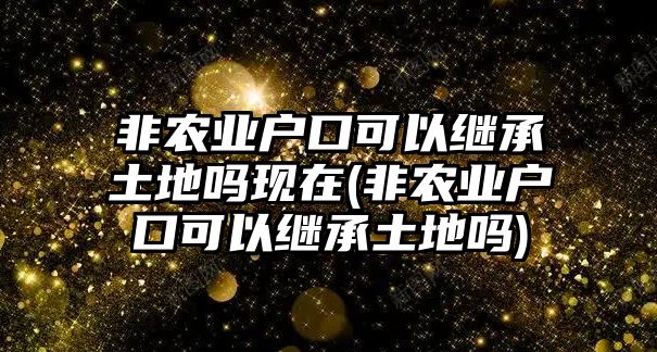 非農業戶口可以繼承土地嗎現在(非農業戶口可以繼承土地嗎)