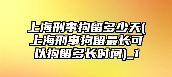 上海刑事拘留多少天(上海刑事拘留最長可以拘留多長時間)_1