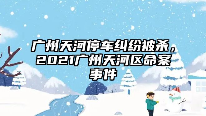 廣州天河停車糾紛被殺，2021廣州天河區(qū)命案事件