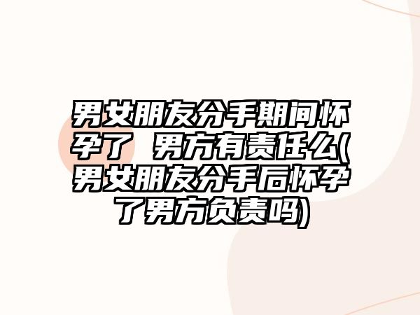 男女朋友分手期間懷孕了 男方有責任么(男女朋友分手后懷孕了男方負責嗎)