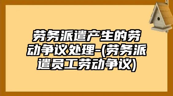 勞務(wù)派遣產(chǎn)生的勞動爭議處理-(勞務(wù)派遣員工勞動爭議)