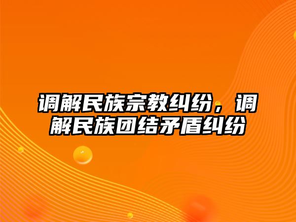 調解民族宗教糾紛，調解民族團結矛盾糾紛