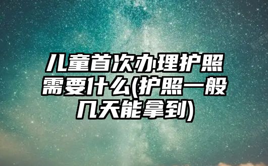 兒童首次辦理護照需要什么(護照一般幾天能拿到)