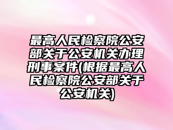 最高人民檢察院公安部關于公安機關辦理刑事案件(根據最高人民檢察院公安部關于公安機關)