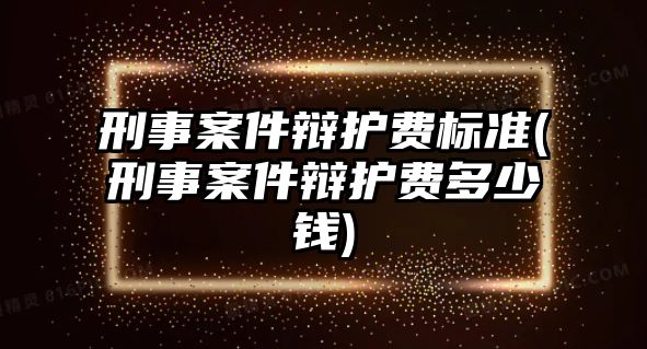 刑事案件辯護費標準(刑事案件辯護費多少錢)