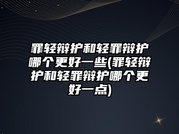 罪輕辯護和輕罪辯護哪個更好一些(罪輕辯護和輕罪辯護哪個更好一點)