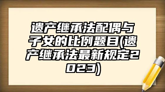 遺產繼承法配偶與子女的比例題目(遺產繼承法最新規定2023)