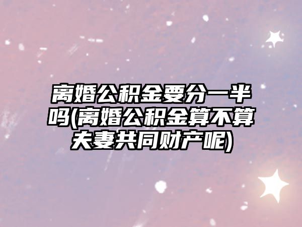 離婚公積金要分一半嗎(離婚公積金算不算夫妻共同財產呢)