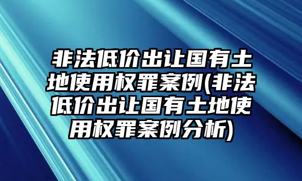 非法低價出讓國有土地使用權(quán)罪案例(非法低價出讓國有土地使用權(quán)罪案例分析)