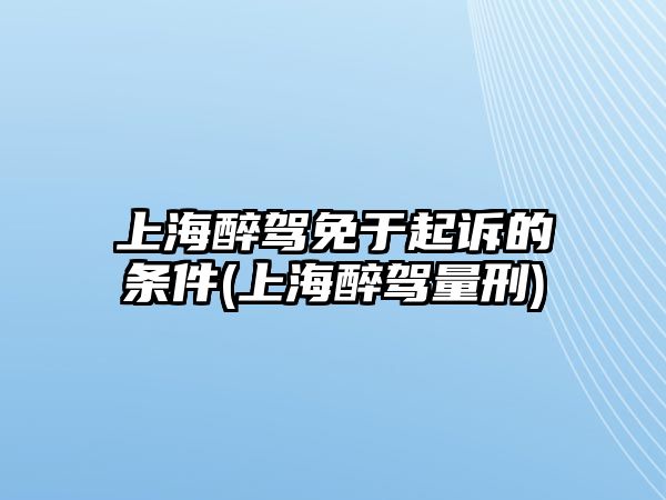 上海醉駕免于起訴的條件(上海醉駕量刑)