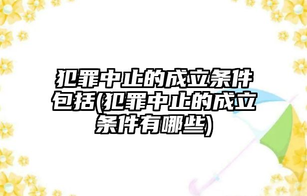 犯罪中止的成立條件包括(犯罪中止的成立條件有哪些)