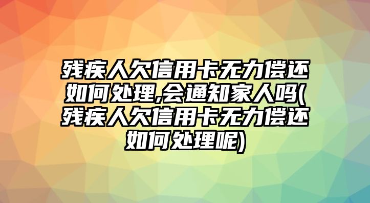 殘疾人欠信用卡無力償還如何處理,會通知家人嗎(殘疾人欠信用卡無力償還如何處理呢)