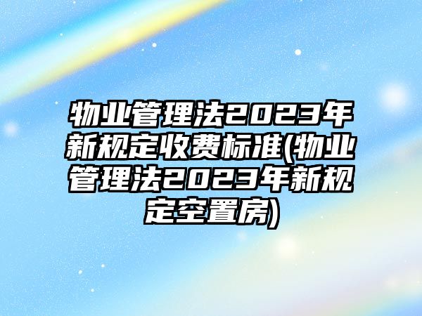 物業(yè)管理法2023年新規(guī)定收費(fèi)標(biāo)準(zhǔn)(物業(yè)管理法2023年新規(guī)定空置房)