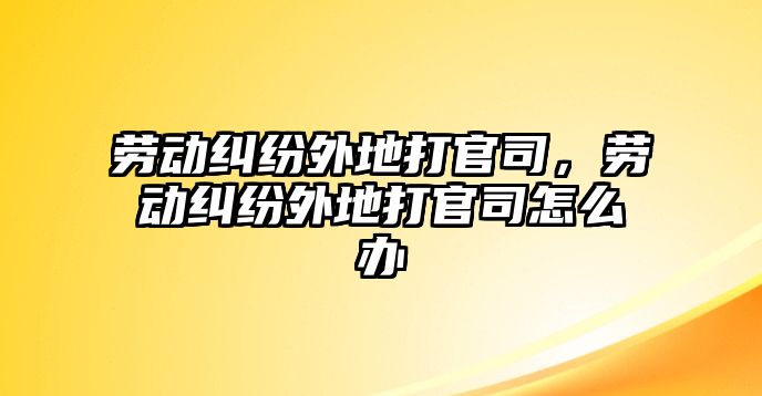 勞動糾紛外地打官司，勞動糾紛外地打官司怎么辦