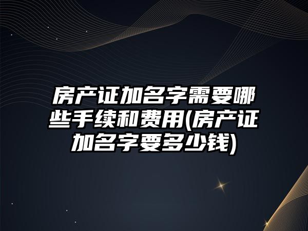 房產證加名字需要哪些手續和費用(房產證加名字要多少錢)